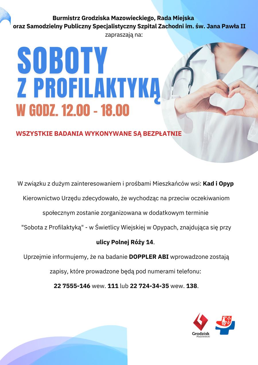 Burmistrz Grodziska Mazowieckiego, Rada Miejska oraz Samodzielny Publiczny Specjalistyczny Szpital Zachodni im. św. Jana Pawła II zapraszają na: SOBOTY Z PROFILAKTYKĄ W GODZ. 12.00-18.00 WSZYSTKIE BADANIA WYKONYWANE SĄ BEZPŁATNIE. W związku z dużym zainteresowaniem i prośbami Mieszkańców wsi: Kad i Opyp Kierownictwo Urzędu zdecydowało, że wychodząc na przeciw oczekiwaniom społecznym zostanie zorganizowana w dodatkowym terminie "Sobota z Profilaktyką" - w Świetlicy Wiejskiej w Opypach, znajdująca się przy ulicy Polnej Róży 14. Uprzejmie informujemy, że na badanie DOPPLER ABI wprowadzone zostają zapisy, które prowadzone będą pod numerami telefonu: 22 7555-146 wew. 111 lub 22 724-34-35 wew. 138.