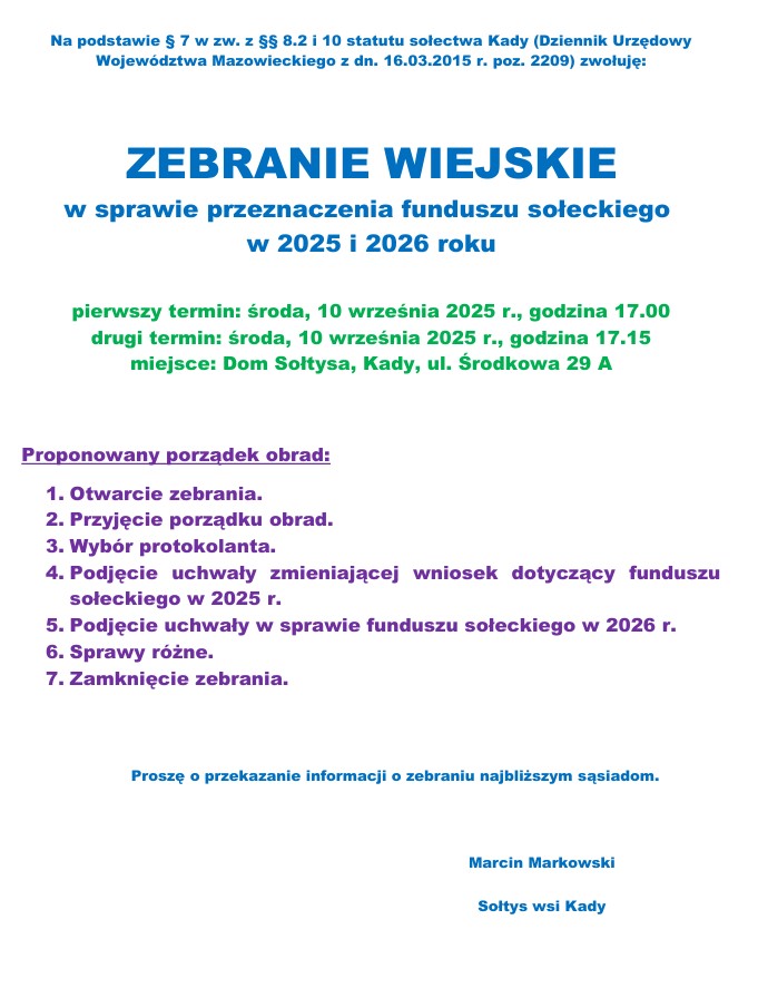 Na podstawie § 7 w zw. z §§ 8.2 i 10 statutu sołectwa Kady (Dziennik Urzędowy Województwa Mazowieckiego z dn. 16.03.2015 r. poz. 2209) zwołuję:
ZEBRANIE WIEJSKIE w sprawie przeznaczenia funduszu sołeckiego w 2025 i 2026 roku
pierwszy termin: środa, 10 września 2025 r., godzina 17.00
drugi termin: środa, 10 września 2025 r., godzina 17.15
miejsce: Dom Sołtysa, Kady, ul. Środkowa 29 A
Proponowany porządek obrad:
1. Otwarcie zebrania.
2. Przyjęcie porządku obrad.
3. Wybór protokolanta.
4. Podjęcie uchwały zmieniającej wniosek dotyczący funduszu
sołeckiego w 2025 r.
5. Podjęcie uchwały w sprawie funduszu sołeckiego w 2026 r.
6. Sprawy różne.
7. Zamknięcie zebrania.
Proszę o przekazanie informacji o zebraniu najbliższym sąsiadom.
Marcin Markowski
Soltys wsi Kady